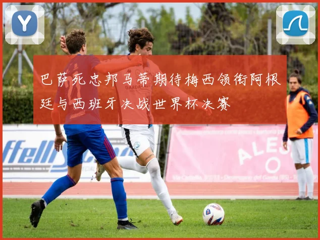 巴萨死忠邦马蒂期待梅西领衔阿根廷与西班牙决战世界杯决赛