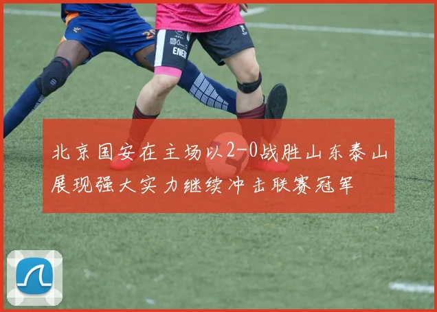 北京国安在主场以2-0战胜山东泰山展现强大实力继续冲击联赛冠军