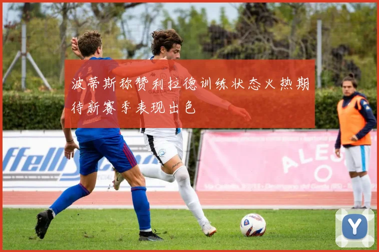 波蒂斯称赞利拉德训练状态火热期待新赛季表现出色