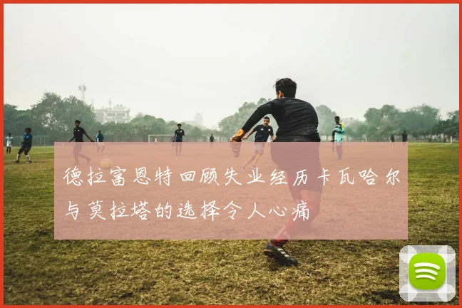 德拉富恩特回顾失业经历卡瓦哈尔与莫拉塔的选择令人心痛
