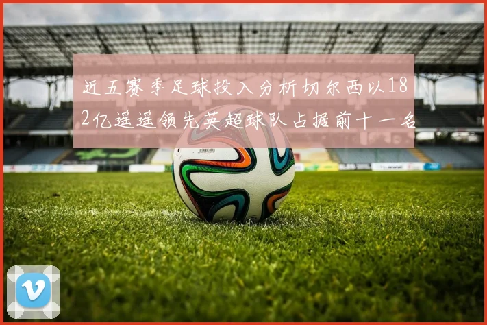 近五赛季足球投入分析切尔西以182亿遥遥领先英超球队占据前十一名