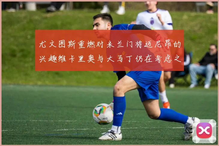 尤文图斯重燃对米兰门将迈尼昂的兴趣维卡里奥与大马丁仍在考虑之中