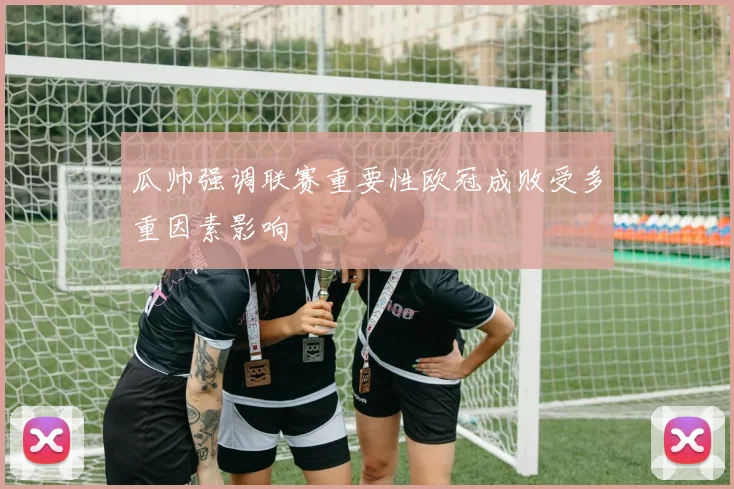 瓜帅强调联赛重要性欧冠成败受多重因素影响