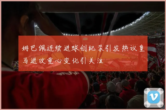 姆巴佩连续进球创纪录引发热议皇马进攻重心变化引关注
