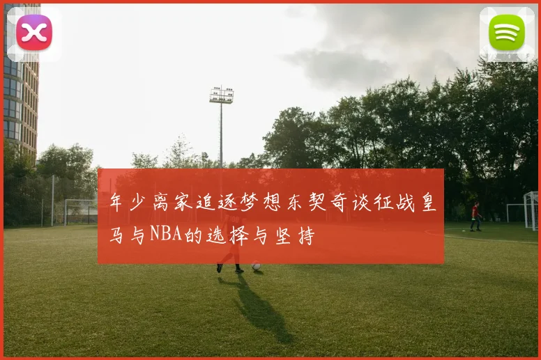 年少离家追逐梦想东契奇谈征战皇马与NBA的选择与坚持