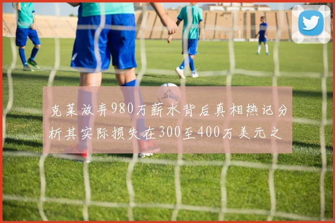 克莱放弃980万薪水背后真相热记分析其实际损失在300至400万美元之间