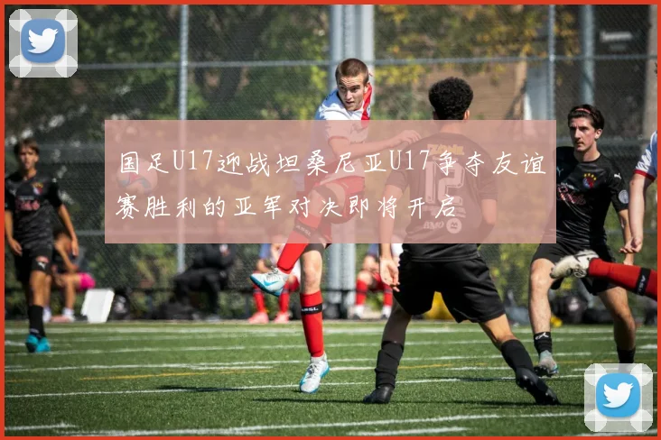 国足U17迎战坦桑尼亚U17争夺友谊赛胜利的亚军对决即将开启