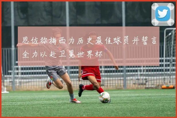 恩佐称梅西为历史最佳球员并誓言全力以赴卫冕世界杯
