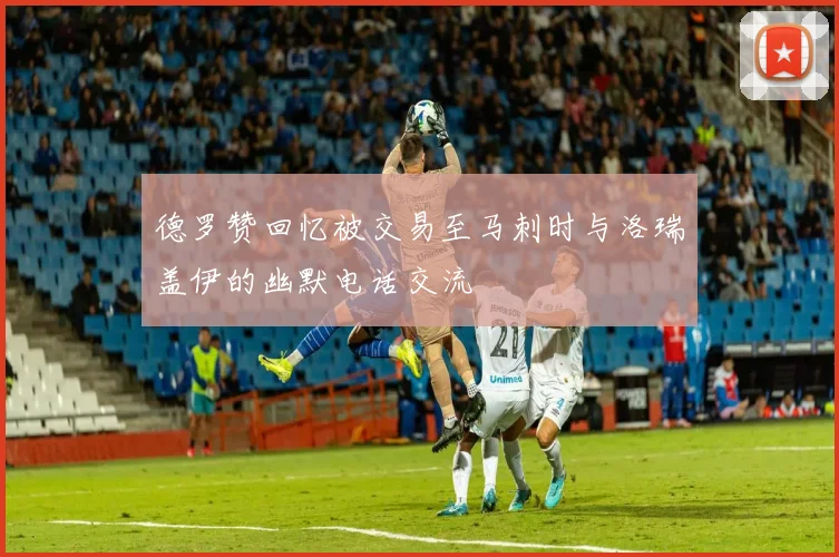 德罗赞回忆被交易至马刺时与洛瑞盖伊的幽默电话交流