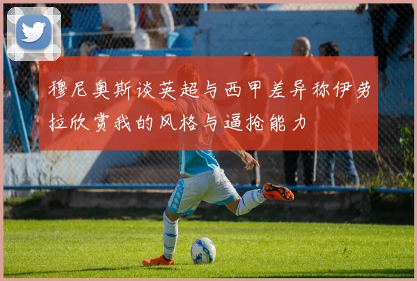 穆尼奥斯谈英超与西甲差异称伊劳拉欣赏我的风格与逼抢能力
