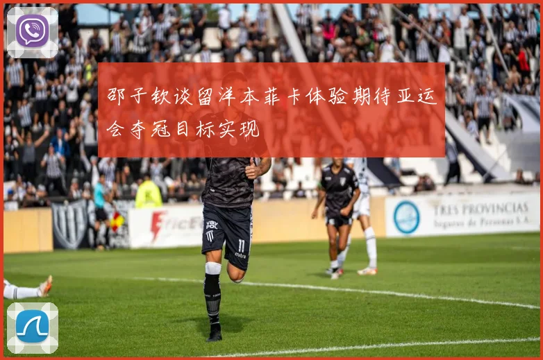 邵子钦谈留洋本菲卡体验期待亚运会夺冠目标实现
