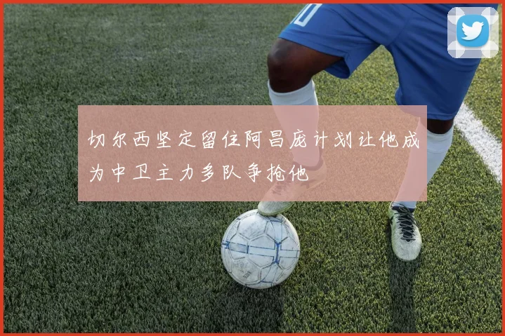 切尔西坚定留住阿昌庞计划让他成为中卫主力多队争抢他