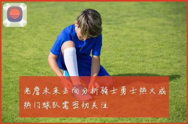 老詹未来去向分析骑士勇士热火成热门球队需密切关注